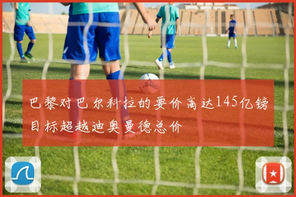 巴黎对巴尔科拉的要价高达145亿镑目标超越迪奥曼德总价