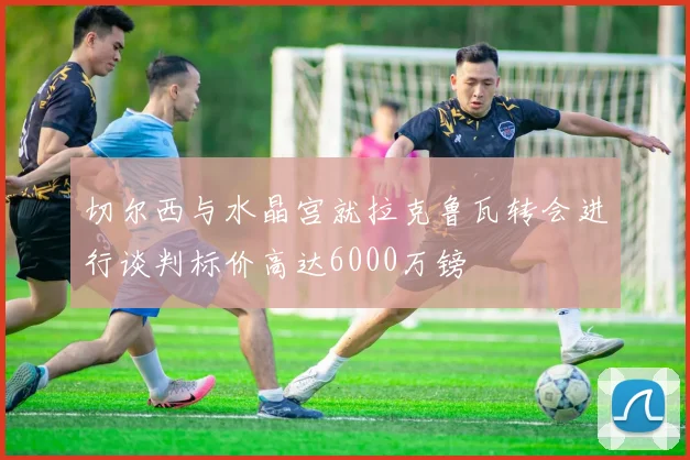 切尔西与水晶宫就拉克鲁瓦转会进行谈判标价高达6000万镑