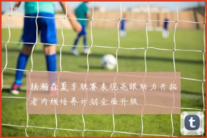 杨瀚森夏季联赛表现亮眼助力开拓者内线培养计划全面升级