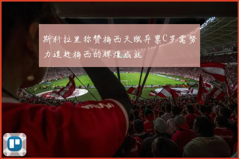 斯科拉里称赞梅西天赋异禀C罗需努力追赶梅西的辉煌成就