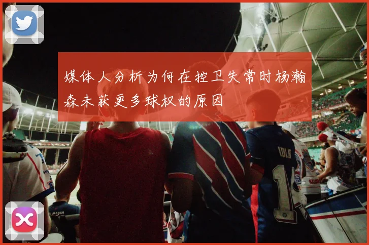 媒体人分析为何在控卫失常时杨瀚森未获更多球权的原因
