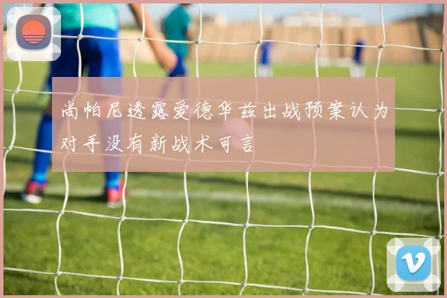 尚帕尼透露爱德华兹出战预案认为对手没有新战术可言