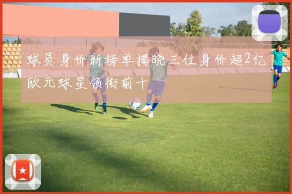 球员身价新榜单揭晓三位身价超2亿欧元球星领衔前十