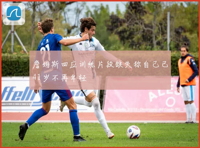 詹姆斯回应训练片段缺失称自己已41岁不再年轻