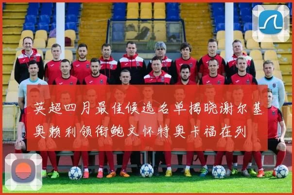 英超四月最佳候选名单揭晓谢尔基奥赖利领衔鲍文怀特奥卡福在列