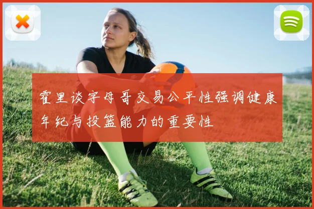 霍里谈字母哥交易公平性强调健康年纪与投篮能力的重要性