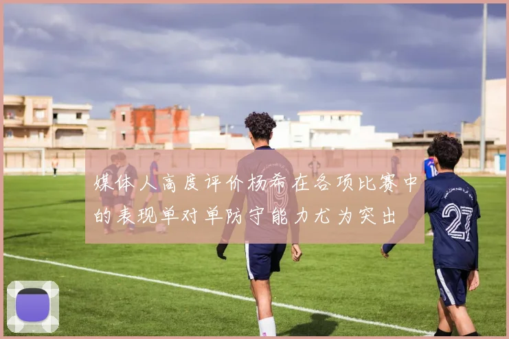 媒体人高度评价杨希在各项比赛中的表现单对单防守能力尤为突出