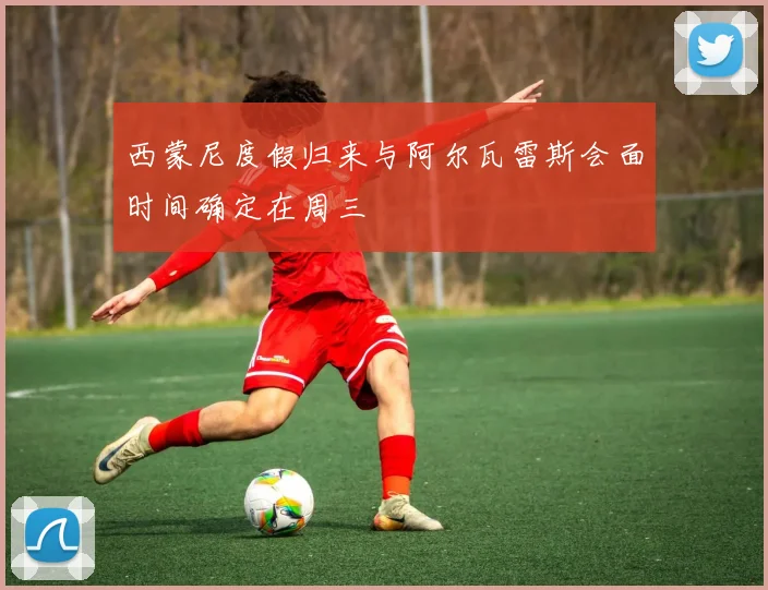 西蒙尼度假归来与阿尔瓦雷斯会面时间确定在周三