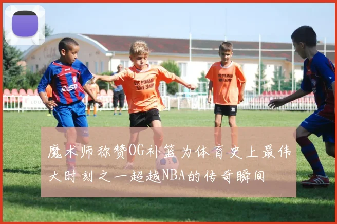 魔术师称赞OG补篮为体育史上最伟大时刻之一超越NBA的传奇瞬间