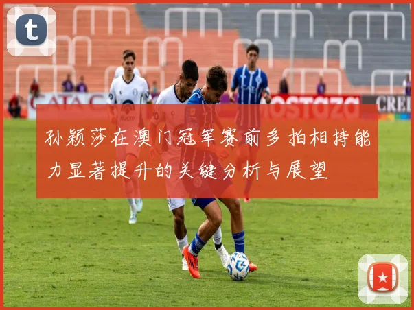孙颖莎在澳门冠军赛前多拍相持能力显著提升的关键分析与展望