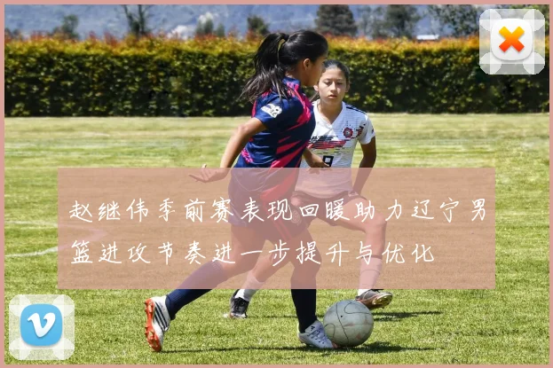 赵继伟季前赛表现回暖助力辽宁男篮进攻节奏进一步提升与优化