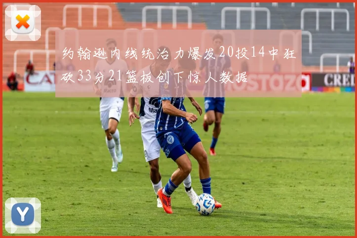 约翰逊内线统治力爆发20投14中狂砍33分21篮板创下惊人数据