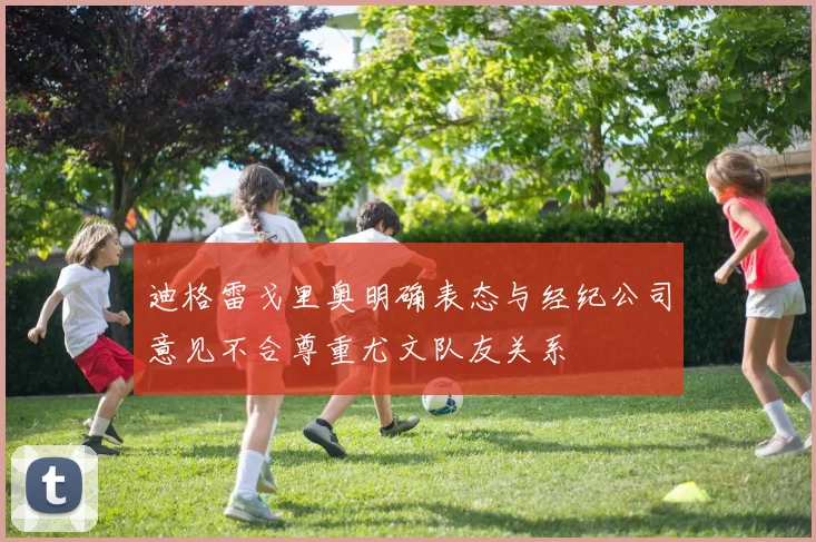 迪格雷戈里奥明确表态与经纪公司意见不合尊重尤文队友关系
