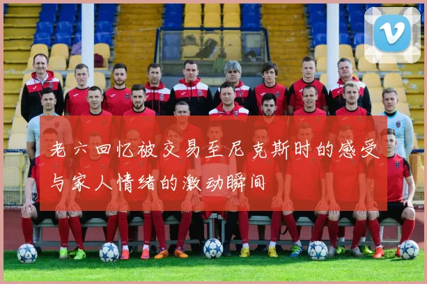 老六回忆被交易至尼克斯时的感受与家人情绪的激动瞬间