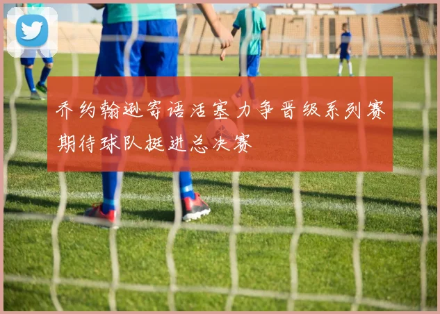 乔约翰逊寄语活塞力争晋级系列赛期待球队挺进总决赛