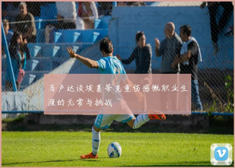 马卢达谈埃基蒂克重伤感慨职业生涯的无常与挑战