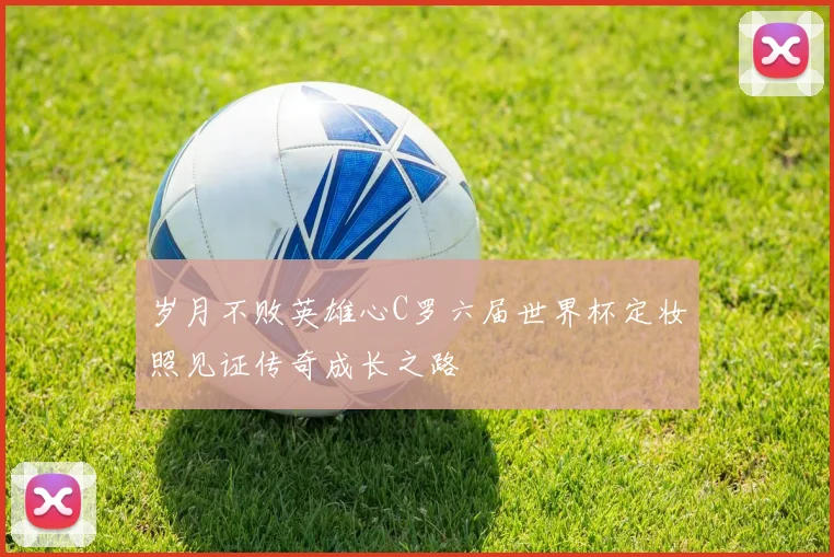 岁月不败英雄心C罗六届世界杯定妆照见证传奇成长之路