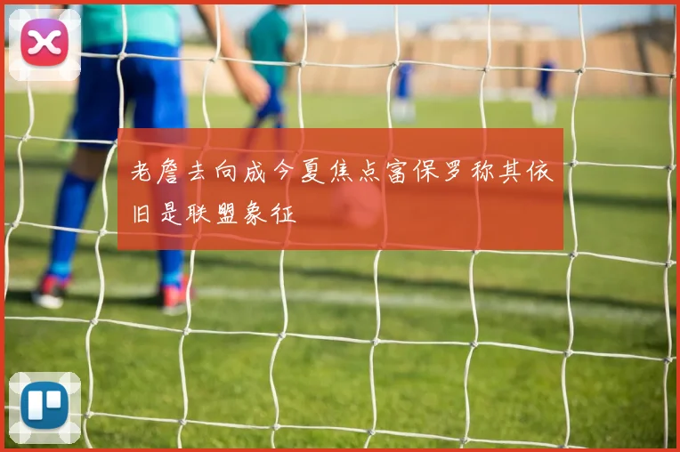 老詹去向成今夏焦点富保罗称其依旧是联盟象征
