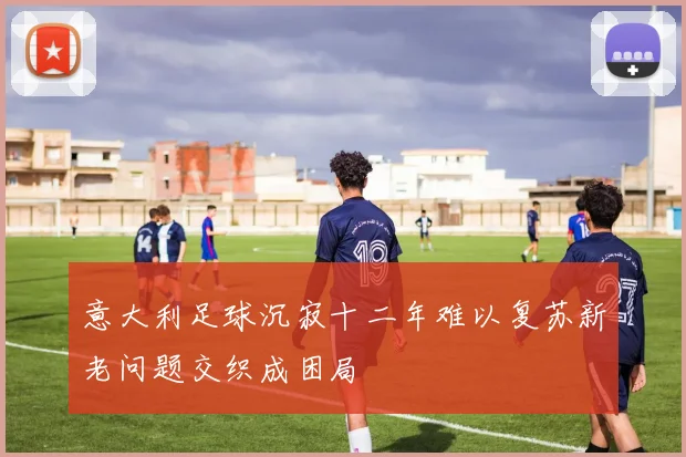 意大利足球沉寂十二年难以复苏新老问题交织成困局