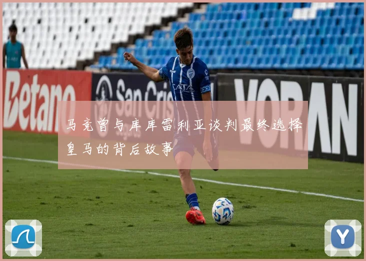 马竞曾与库库雷利亚谈判最终选择皇马的背后故事