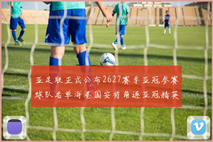 亚足联正式公布2627赛季亚冠参赛球队名单海港国安将角逐亚冠精英联赛
