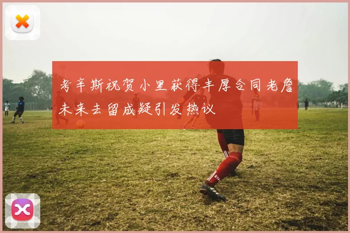 考辛斯祝贺小里获得丰厚合同老詹未来去留成疑引发热议