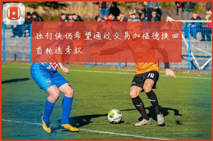 独行侠仍希望通过交易加福德换回首轮选秀权