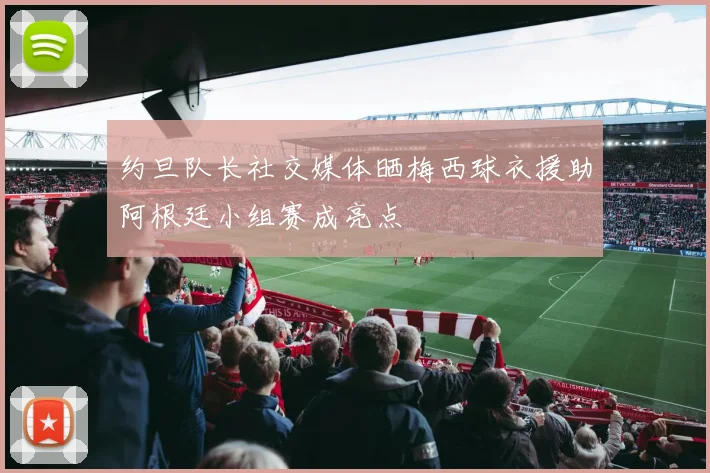 约旦队长社交媒体晒梅西球衣援助阿根廷小组赛成亮点