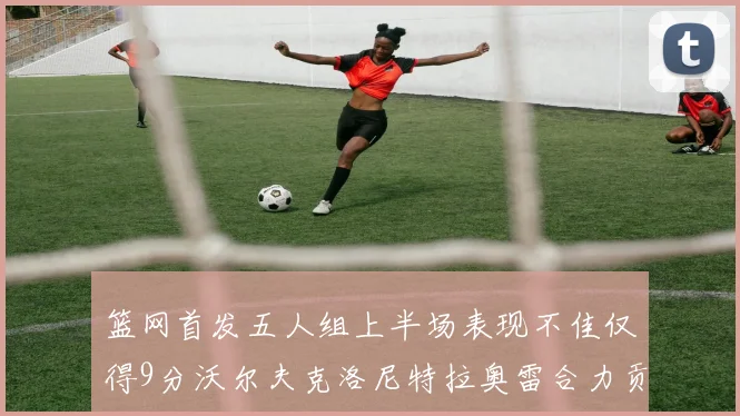 篮网首发五人组上半场表现不佳仅得9分沃尔夫克洛尼特拉奥雷合力贡献9分