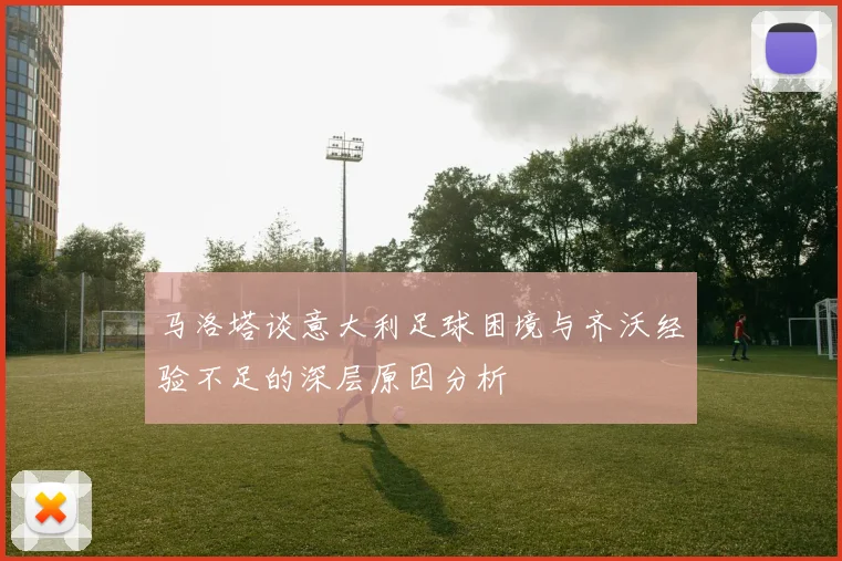 马洛塔谈意大利足球困境与齐沃经验不足的深层原因分析