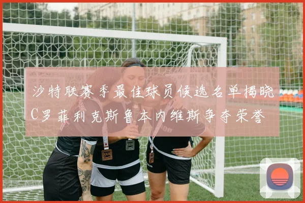 沙特联赛季最佳球员候选名单揭晓C罗菲利克斯鲁本内维斯争夺荣誉