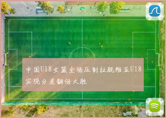 中国U18女篮全场压制拉脱维亚U18实现分差翻倍大胜