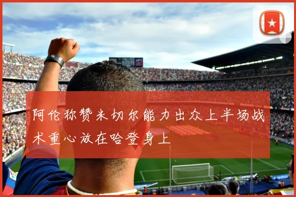阿伦称赞米切尔能力出众上半场战术重心放在哈登身上