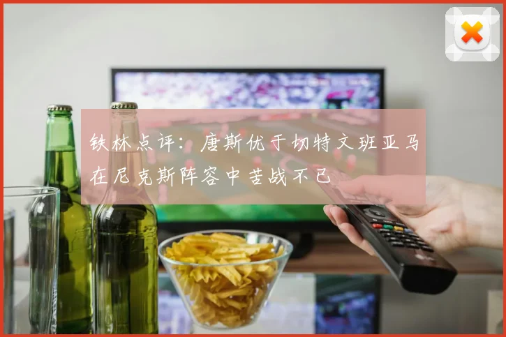 铁林点评：唐斯优于切特文班亚马在尼克斯阵容中苦战不已