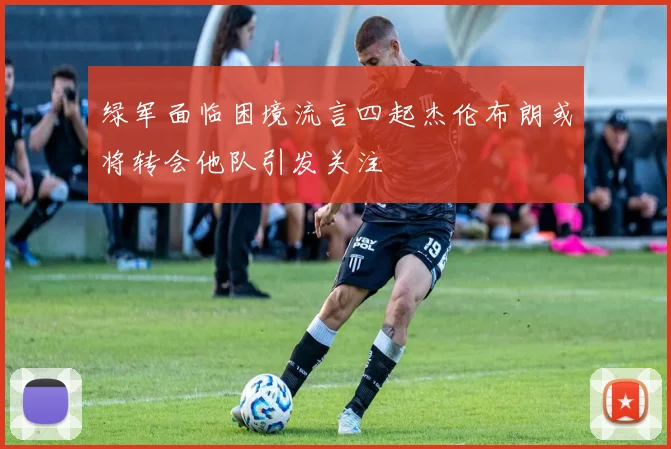 绿军面临困境流言四起杰伦布朗或将转会他队引发关注